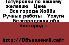 Татуировки,по вашему желанию › Цена ­ 500 - Все города Хобби. Ручные работы » Услуги   . Белгородская обл.,Белгород г.